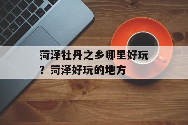 菏泽牡丹之乡哪里好玩？菏泽好玩的地方-第1张图片-