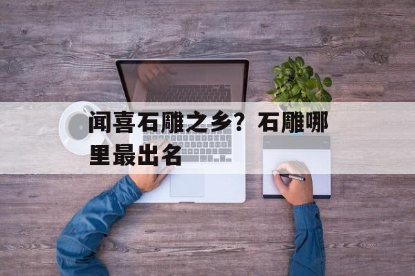 闻喜石雕之乡？石雕哪里最出名-第1张图片-