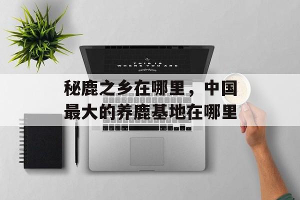 秘鹿之乡在哪里，中国最大的养鹿基地在哪里-第1张图片-