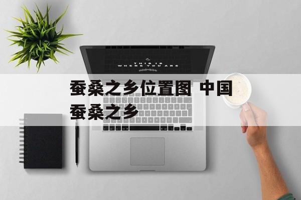 蚕桑之乡位置图 中国蚕桑之乡-第1张图片-