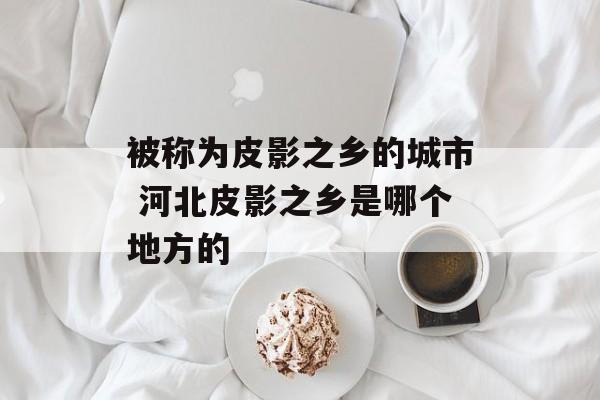 被称为皮影之乡的城市 河北皮影之乡是哪个地方的-第1张图片-