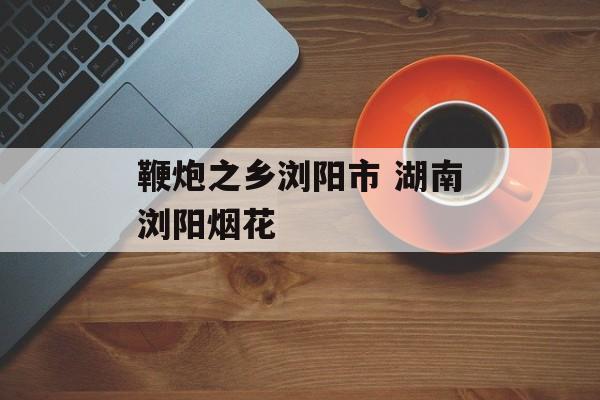 鞭炮之乡浏阳市 湖南浏阳烟花-第1张图片-