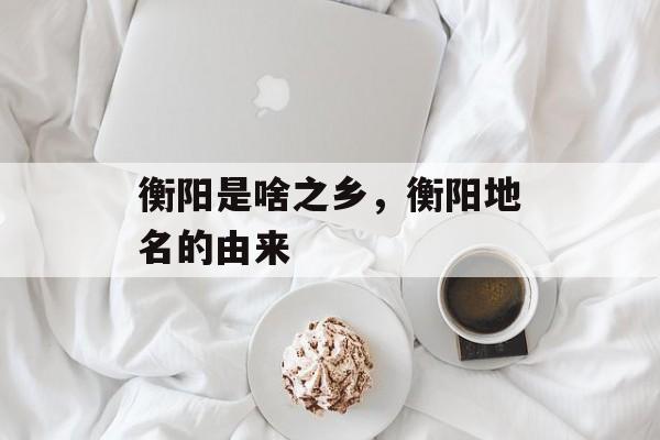 衡阳是啥之乡，衡阳地名的由来-第1张图片-