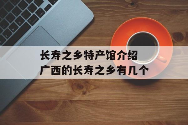长寿之乡特产馆介绍 广西的长寿之乡有几个-第1张图片-