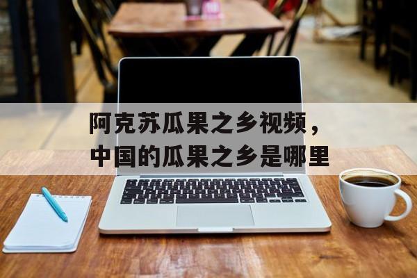 阿克苏瓜果之乡视频，中国的瓜果之乡是哪里-第1张图片-