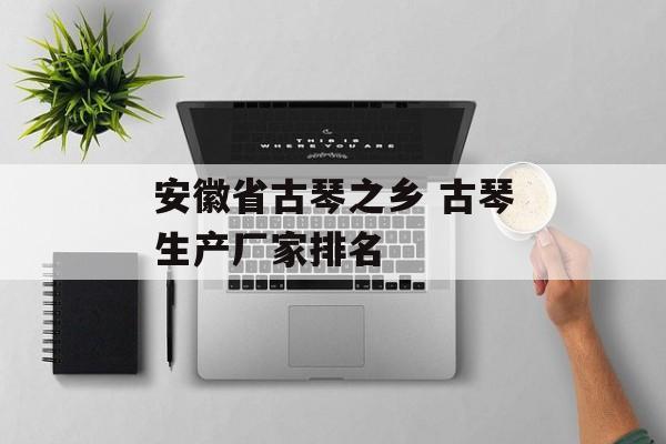 安徽省古琴之乡 古琴生产厂家排名-第1张图片-
