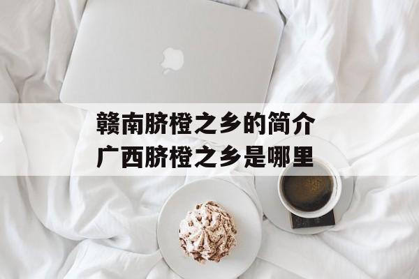 赣南脐橙之乡的简介 广西脐橙之乡是哪里-第1张图片-