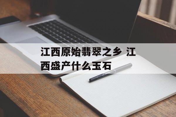 江西原始翡翠之乡 江西盛产什么玉石-第1张图片-