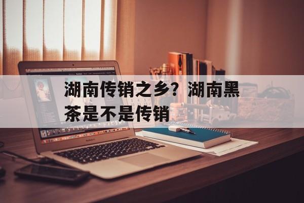 湖南传销之乡？湖南黑茶是不是传销-第1张图片-