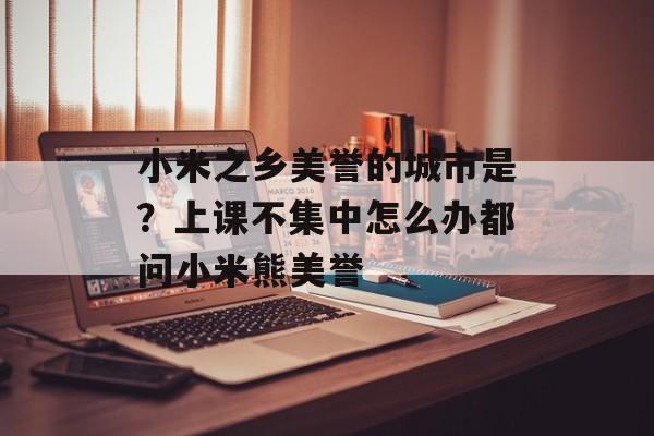 小米之乡美誉的城市是？上课不集中怎么办都问小米熊美誉-第1张图片-