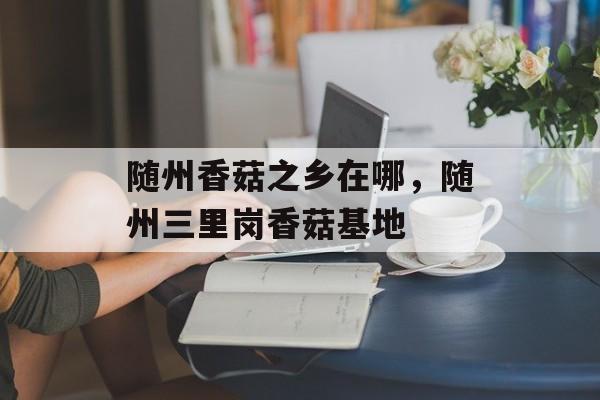 随州香菇之乡在哪，随州三里岗香菇基地-第1张图片-