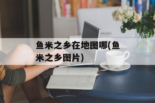 鱼米之乡在地图哪(鱼米之乡图片)-第1张图片-