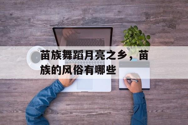 苗族舞蹈月亮之乡，苗族的风俗有哪些-第1张图片-