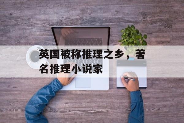 英国被称推理之乡，著名推理小说家-第1张图片-