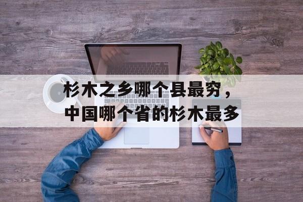 杉木之乡哪个县最穷，中国哪个省的杉木最多-第1张图片-