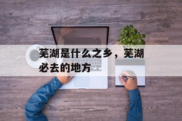 芜湖是什么之乡，芜湖必去的地方-第1张图片-