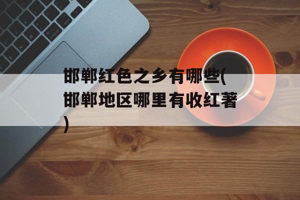 邯郸红色之乡有哪些(邯郸地区哪里有收红著)-第1张图片-